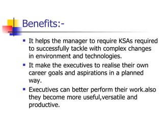 Benefits:- It helps the manager to require KSAs required to successfully tackle with complex changes in environment and technologies. It make the executives to realise their own career goals and aspirations in a planned way. Executives can better perform their work.also they become more useful,versatile and productive. 