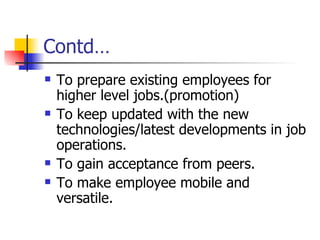Contd… To prepare existing employees for higher level jobs.(promotion) To keep updated with the new technologies/latest developments in job operations. To gain acceptance from peers. To make employee mobile and versatile. 