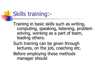 Skills training:- Training in basic skills such as writing, computing, speaking, listening, problem solving, working as a part of team, leading others. Such training can be given through lectures, on the job, coaching etc.  Before employing these methods manager should  