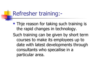 Refresher training:- Thje reason for taking such training is the rapid changes in technology. Such training can be given by short term courses to make its employees up to date with latest developments through consultants who specailise in a particular area. 