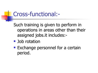 Cross-functional:- Such training is given to perform in operations in areas other than their assigned jobs.it includes:- Job rotation Exchange personnel for a certain period. 