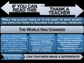 IF YOU CAN
            READ THIS                             THANK A
                                                  TEACHER
WHILE THIS SLOGAN TAKES US TO THE HEART OF WHAT SOCIETY
HAS EXPECTED FROM ITS TEACHERS FOR CENTURIES, HOWEVER

                  THE WORLD HAS CHANGED
 WE MUST UNDERSTAND THAT       WE HAVE MOVED INTO A MORE     TODAY YOUNG PEOPLE NEED
THE DEVELOPMENT OF “HUMAN      DEMANDING COGNITIVE AGE,       MORE INNOVATIVE THINKING
                              COMPELLING PEOPLE TO BECOME
CAPITAL” IS THE REAL SOURCE       BETTER AT ABSORBING,      SKILLS, CULTURAL AWARENESS,
     OF PROSPERITY, AND        PROCESSING AND COMBINING       HIGHER-ORDER COGNITIVE
  DIFFERENT SOCIETIES ARE      INFORMATION. EMPHASIS AND        SKILLS, SOPHISTICATED
                                 FOCUS SHOULD BE ON THE
 BEING STRESSED IN SIMILAR
                                 PROCESSES THAT FOSTER
                                                                  COMMUNICATION &
WAYS BY INCREASED DEMANDS        LEARNING - PSYCHOLOGY,      COLLABORATION SKILLS THAN
    ON “HUMAN CAPITAL”.          CULTURE AND PEDAGOGY.              EVER BEFORE.


  TRANSFORMATION          CAN TEACHERS MAKE A DIFFERENCE!
   IS HAPPENING
 