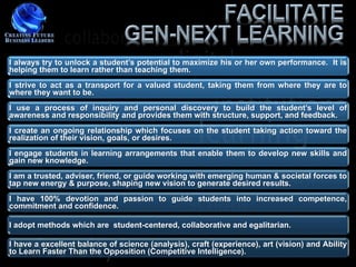 I always try to unlock a student‟s potential to maximize his or her own performance. It is
helping them to learn rather than teaching them.
I strive to act as a transport for a valued student, taking them from where they are to
where they want to be.
I use a process of inquiry and personal discovery to build the student‟s level of
awareness and responsibility and provides them with structure, support, and feedback.
I create an ongoing relationship which focuses on the student taking action toward the
realization of their vision, goals, or desires.
I engage students in learning arrangements that enable them to develop new skills and
gain new knowledge.
I am a trusted, adviser, friend, or guide working with emerging human & societal forces to
tap new energy & purpose, shaping new vision to generate desired results.
I have 100% devotion and passion to guide students into increased competence,
commitment and confidence.

I adopt methods which are student-centered, collaborative and egalitarian.

I have a excellent balance of science (analysis), craft (experience), art (vision) and Ability
to Learn Faster Than the Opposition (Competitive Intelligence).
 