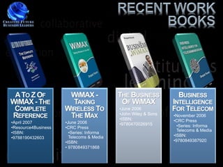 A TO Z OF            WIMAX -             THE BUSINESS           BUSINESS
WIMAX - THE            TAKING              OF WIMAX            INTELLIGENCE
 COMPLETE            WIRELESS TO          •June 2006           FOR TELECOM
                                          •John Wiley & Sons
REFERENCE             THE MAX             •ISBN:
                                                               •November 2006
•April 2007          •June 2006                                •CRC Press
                                          •9780470026915         •Series: Informa
•Resource4Business   •CRC Press
                                                                 Telecoms & Media
•ISBN:                 •Series: Informa
                                                               •ISBN:
•9788190432603         Telecoms & Media
                     •ISBN:                                    •9780849387920
                     • 9780849371868
 