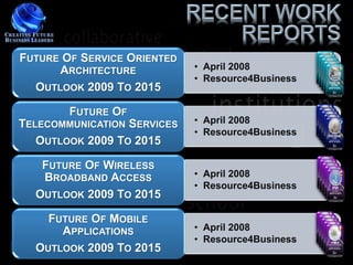 FUTURE OF SERVICE ORIENTED
      ARCHITECTURE           • April 2008
                             • Resource4Business
  OUTLOOK 2009 TO 2015

        FUTURE OF
TELECOMMUNICATION SERVICES   • April 2008
                             • Resource4Business
   OUTLOOK 2009 TO 2015

   FUTURE OF WIRELESS
   BROADBAND ACCESS          • April 2008
                             • Resource4Business
  OUTLOOK 2009 TO 2015

    FUTURE OF MOBILE
      APPLICATIONS           • April 2008
                             • Resource4Business
  OUTLOOK 2009 TO 2015
 