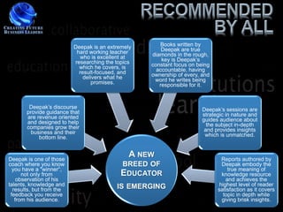 Deepak is an extremely      Books written by
                           hard working teacher        Deepak are true
                            who is excellent at    diamonds in the rough,
                          researching the topics       key is Deepak’s
                            which he covers, is    constant focus on being
                            result-focused, and      accountable, having
                              delivers what he     ownership of every, and
                                 promises.          word he writes being
                                                      responsible for it.



        Deepak’s discourse                                             Deepak’s sessions are
       provide guidance that                                           strategic in nature and
       are revenue oriented                                            guides audience about
       and designed to help                                              the subject in-depth
       companies grow their                                             and provides insights
         business and their                                             which is unmatched.
            bottom line.


Deepak is one of those
                                               A NEW                           Reports authored by
coach where you know                       BREED OF                            Deepak embody the
  you have a "winner“,                                                            true meaning of
      not only from                        EDUCATOR                            knowledge resource
    observation of his                                                           and achieves the
talents, knowledge and                    IS EMERGING                         highest level of reader
  results, but from the                                                      satisfaction as it covers
 feedback you receive                                                           topic in depth while
   from his audience.                                                          giving brisk insights.
 