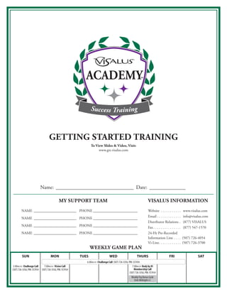 ACADEMY

                                                                          Success Training



                                           GettinG started traininG
                                                                          to View slides & Video, Visit:
                                                                               www .gst .visalus .com




                                    Name: ______________________________ Date: ______________

                                                     my support team                                                                 Visalus information
RECTOR                                                             REGIONAL DIRECTOR
      NAME _______________________                                PHONE ________________________ Website  .  .  .  .  .  .  .  .  .  .  .                                             www .visalus .com
                                                                                                                                     Email  .  .  .  .  .  .  .  .  .  .  .  .  . info@visalus .com
               NAME _______________________ PHONE ________________________
                                                                                                                                     Distributor Relations  . (877) VISALUS
               NAME _______________________ PHONE ________________________                                                           Fax  .  .  .  .  .  .  .  .  .  .  .  .  .  .  . (877) 547-1570
               NAME _______________________ PHONE ________________________                                                           24-Hr Pre-Recorded
                                                                                                                                     Information Line  .  .  .  . (507) 726-4054
                                                                                                                                     Vi-Line .  .  .  .  .  .  .  .  .  .  .  . (507) 726-3700
                                                                         Weekly Game plan
               SUN                           MON                  TUES                       WED                         THURS                              FRI                            SAT
                                                                       6:00pm pst Challenge Call (507) 726-3356, PIN: 55741#
       3:00pm pst Challenge Call       7:00pm pst Vision Call                                                        7:00pm pst Body by Vi
      (507) 726-3356, PIN: 55741#   (507) 726-3356, PIN: 55741#                                                        Membership Call
                                                                                                                  (507) 726-3356, PIN: 55741#
                                                                                                                    Weekly Pay Bonus Cycle
                                                                                                                      Ends Midnight pst
 