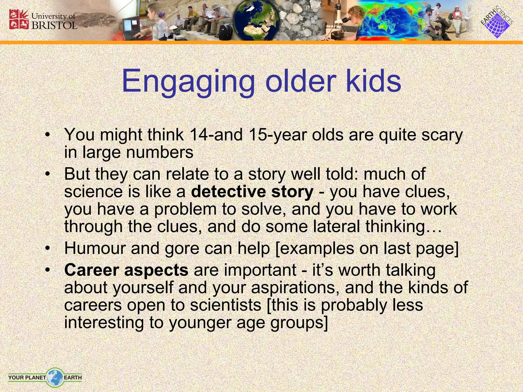 Engaging older kids You might think 14-and 15-year olds are quite scary in large numbers But they can relate to a story well told: much of science is like a  detective story  - you have clues, you have a problem to solve, and you have to work through the clues, and do some lateral thinking… Humour and gore can help [examples on last page] Career aspects  are important - it’s worth talking about yourself and your aspirations, and the kinds of careers open to scientists [this is probably less interesting to younger age groups] 