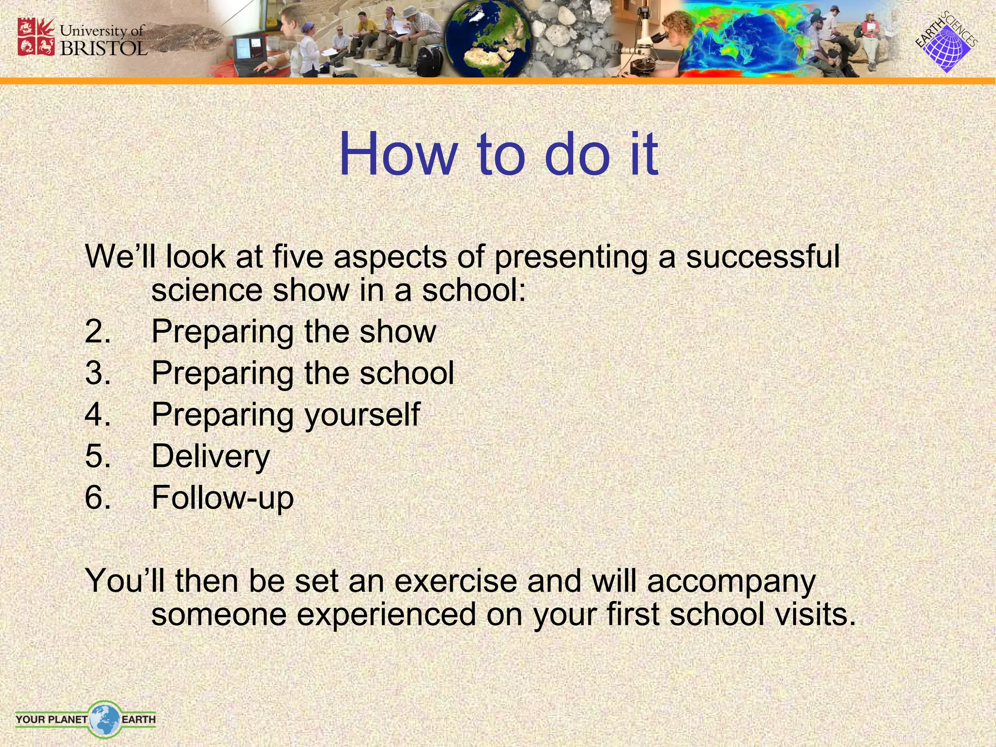 How to do it We’ll look at five aspects of presenting a successful science show in a school: Preparing the show Preparing the school Preparing yourself Delivery Follow-up You’ll then be set an exercise and will accompany someone experienced on your first school visits. 