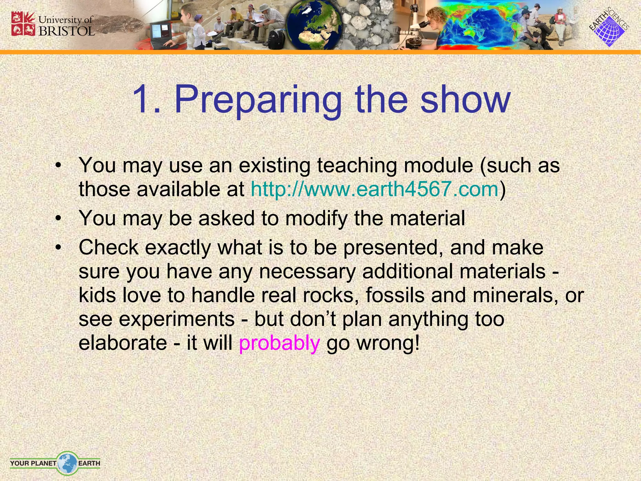 1. Preparing the show You may use an existing teaching module (such as those available at  http://www.earth4567.com ) You may be asked to modify the material Check exactly what is to be presented, and make sure you have any necessary additional materials - kids love to handle real rocks, fossils and minerals, or see experiments - but don’t plan anything too elaborate - it will  probably  go wrong! 