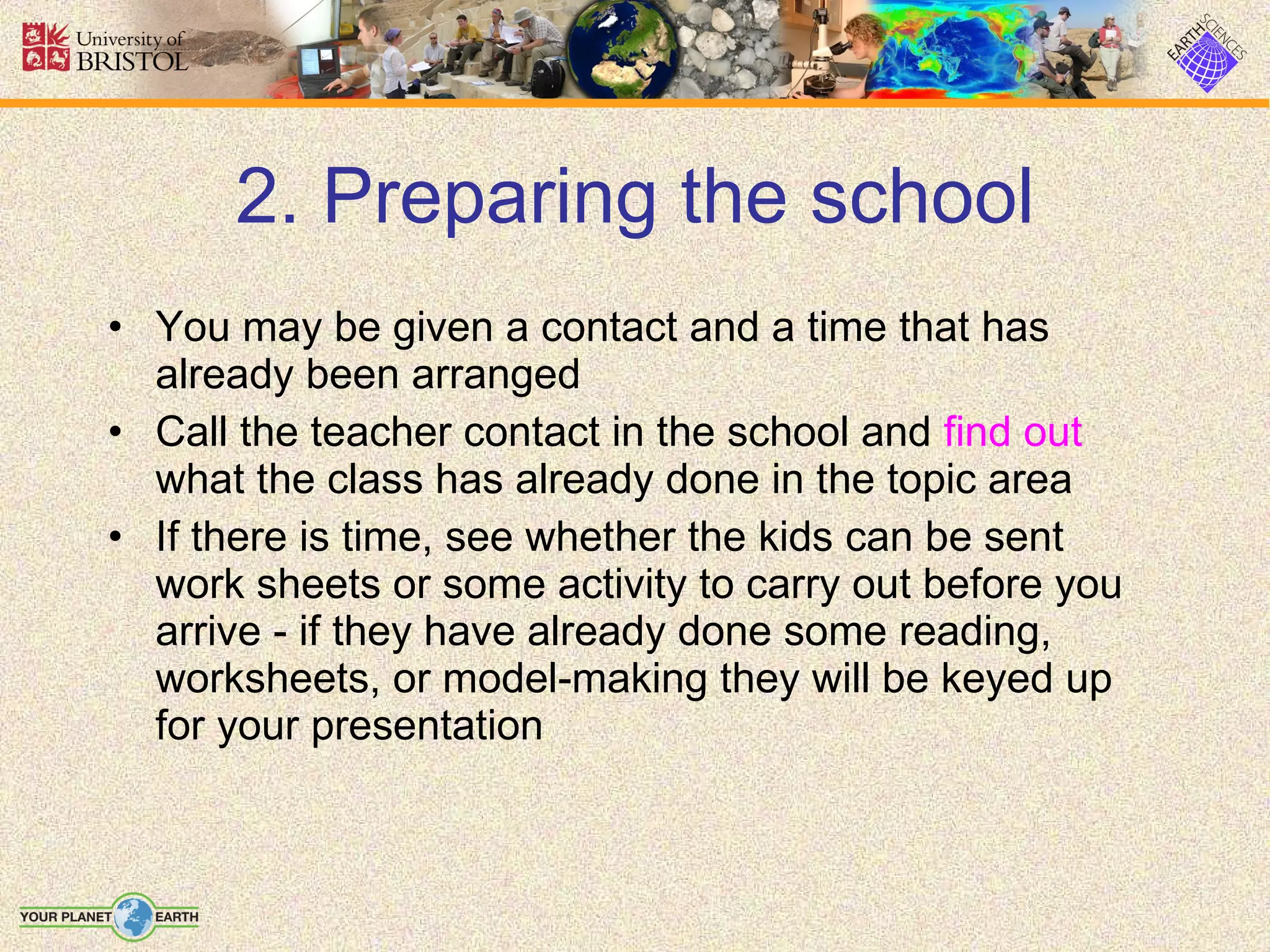2. Preparing the school You may be given a contact and a time that has already been arranged Call the teacher contact in the school and  find out  what the class has already done in the topic area If there is time, see whether the kids can be sent work sheets or some activity to carry out before you arrive - if they have already done some reading, worksheets, or model-making they will be keyed up for your presentation 