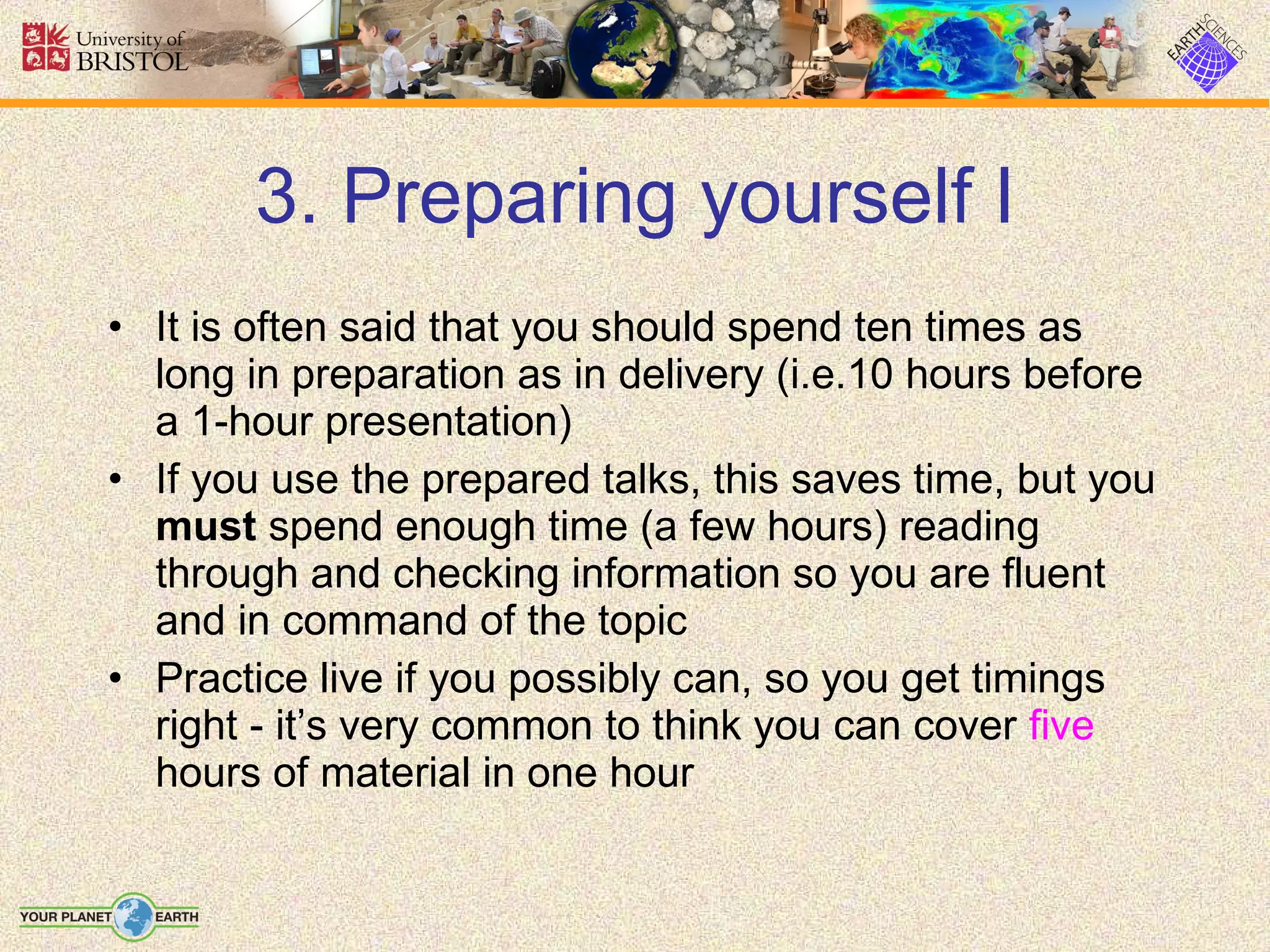 3. Preparing yourself I It is often said that you should spend ten times as long in preparation as in delivery (i.e.10 hours before a 1-hour presentation) If you use the prepared talks, this saves time, but you  must  spend enough time (a few hours) reading through and checking information so you are fluent and in command of the topic Practice live if you possibly can, so you get timings right - it’s very common to think you can cover  five  hours of material in one hour 