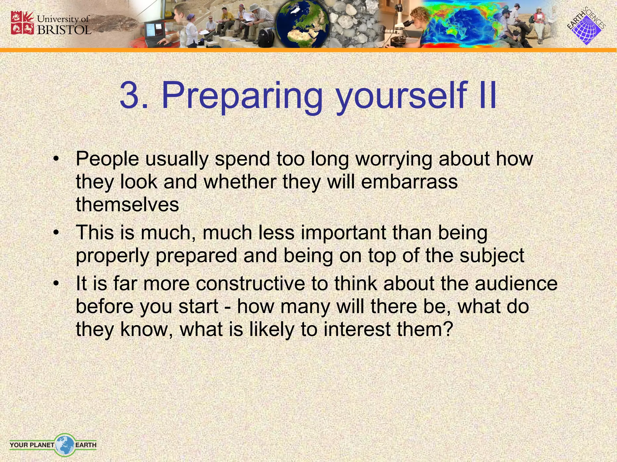 3. Preparing yourself II People usually spend too long worrying about how they look and whether they will embarrass themselves This is much, much less important than being properly prepared and being on top of the subject It is far more constructive to think about the audience before you start - how many will there be, what do they know, what is likely to interest them? 