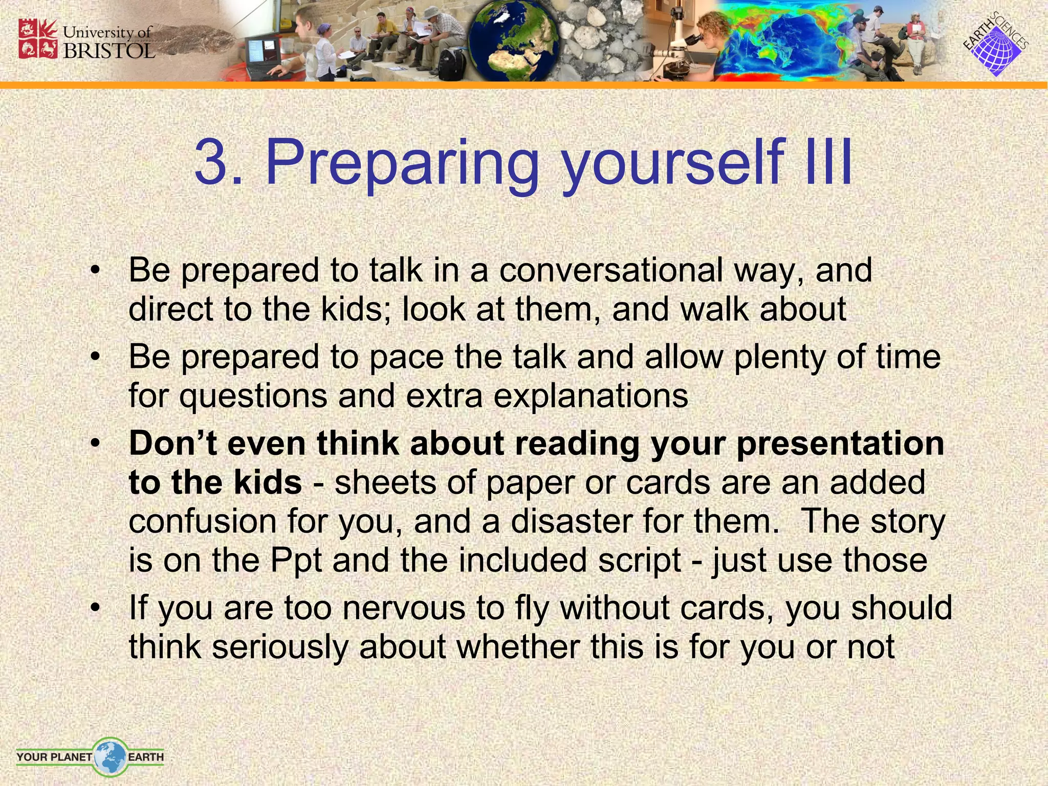 3. Preparing yourself III Be prepared to talk in a conversational way, and direct to the kids; look at them, and walk about Be prepared to pace the talk and allow plenty of time for questions and extra explanations Don’t even think about reading your presentation to the kids  - sheets of paper or cards are an added confusion for you, and a disaster for them.  The story is on the Ppt and the included script - just use those If you are too nervous to fly without cards, you should think seriously about whether this is for you or not 