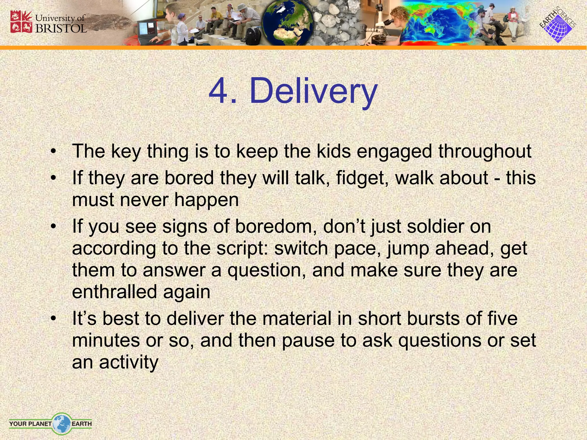 4. Delivery The key thing is to keep the kids engaged throughout If they are bored they will talk, fidget, walk about - this must never happen If you see signs of boredom, don’t just soldier on according to the script: switch pace, jump ahead, get them to answer a question, and make sure they are enthralled again It’s best to deliver the material in short bursts of five minutes or so, and then pause to ask questions or set an activity 