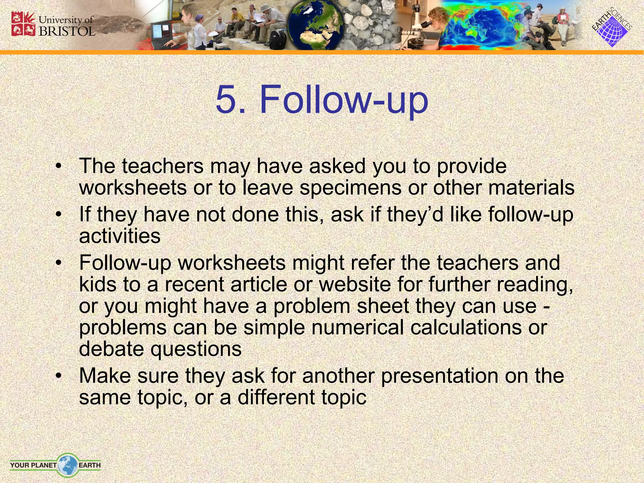 5. Follow-up The teachers may have asked you to provide worksheets or to leave specimens or other materials If they have not done this, ask if they’d like follow-up activities Follow-up worksheets might refer the teachers and kids to a recent article or website for further reading, or you might have a problem sheet they can use - problems can be simple numerical calculations or debate questions Make sure they ask for another presentation on the same topic, or a different topic 