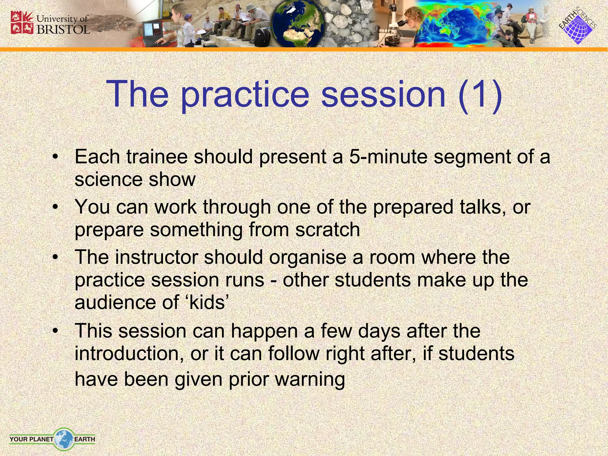The practice session (1) Each trainee should present a 5-minute segment of a science show You can work through one of the prepared talks, or prepare something from scratch The instructor should organise a room where the practice session runs - other students make up the audience of ‘kids’ This session can happen a few days after the introduction, or it can follow right after, if students have been given prior warning   