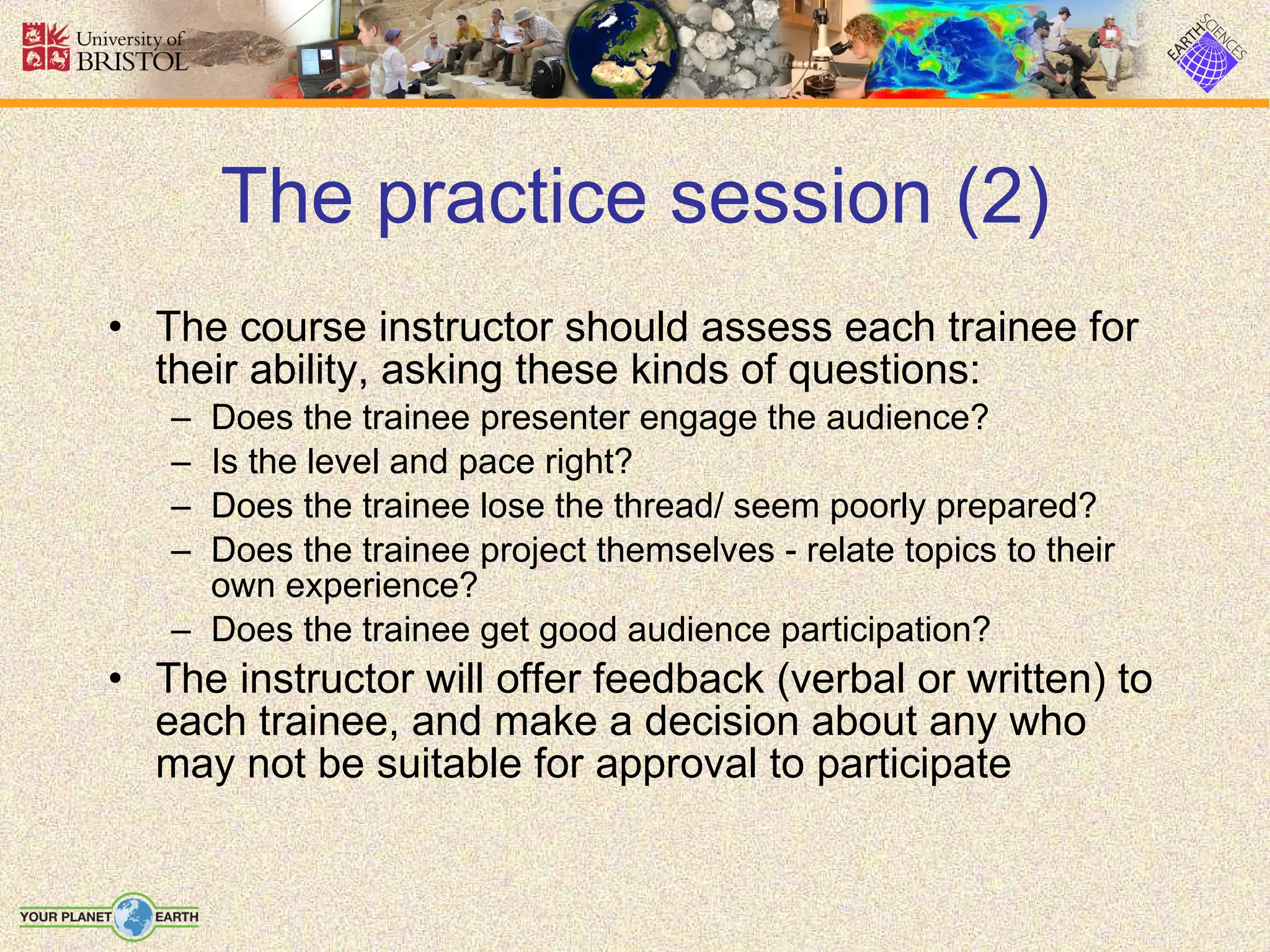 The practice session (2) The course instructor should assess each trainee for their ability, asking these kinds of questions: Does the trainee presenter engage the audience? Is the level and pace right? Does the trainee lose the thread/ seem poorly prepared? Does the trainee project themselves - relate topics to their own experience? Does the trainee get good audience participation? The instructor will offer feedback (verbal or written) to each trainee, and make a decision about any who may not be suitable for approval to participate  