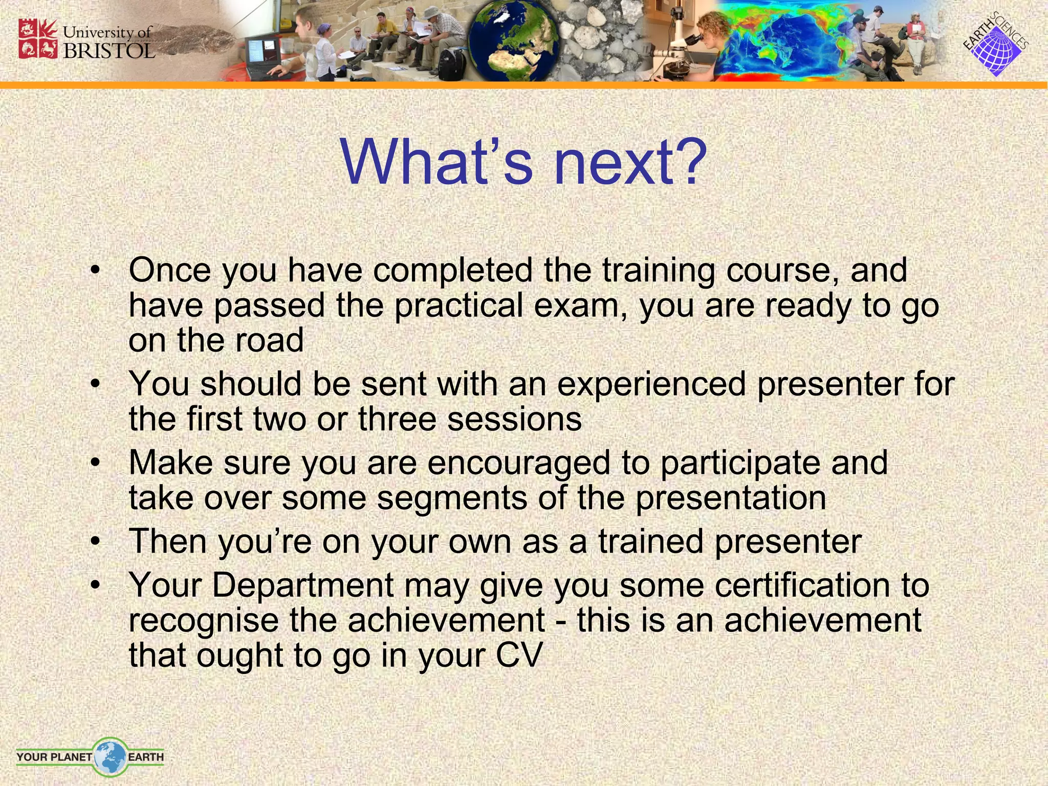 What’s next? Once you have completed the training course, and have passed the practical exam, you are ready to go on the road You should be sent with an experienced presenter for the first two or three sessions Make sure you are encouraged to participate and take over some segments of the presentation Then you’re on your own as a trained presenter Your Department may give you some certification to recognise the achievement - this is an achievement that ought to go in your CV 