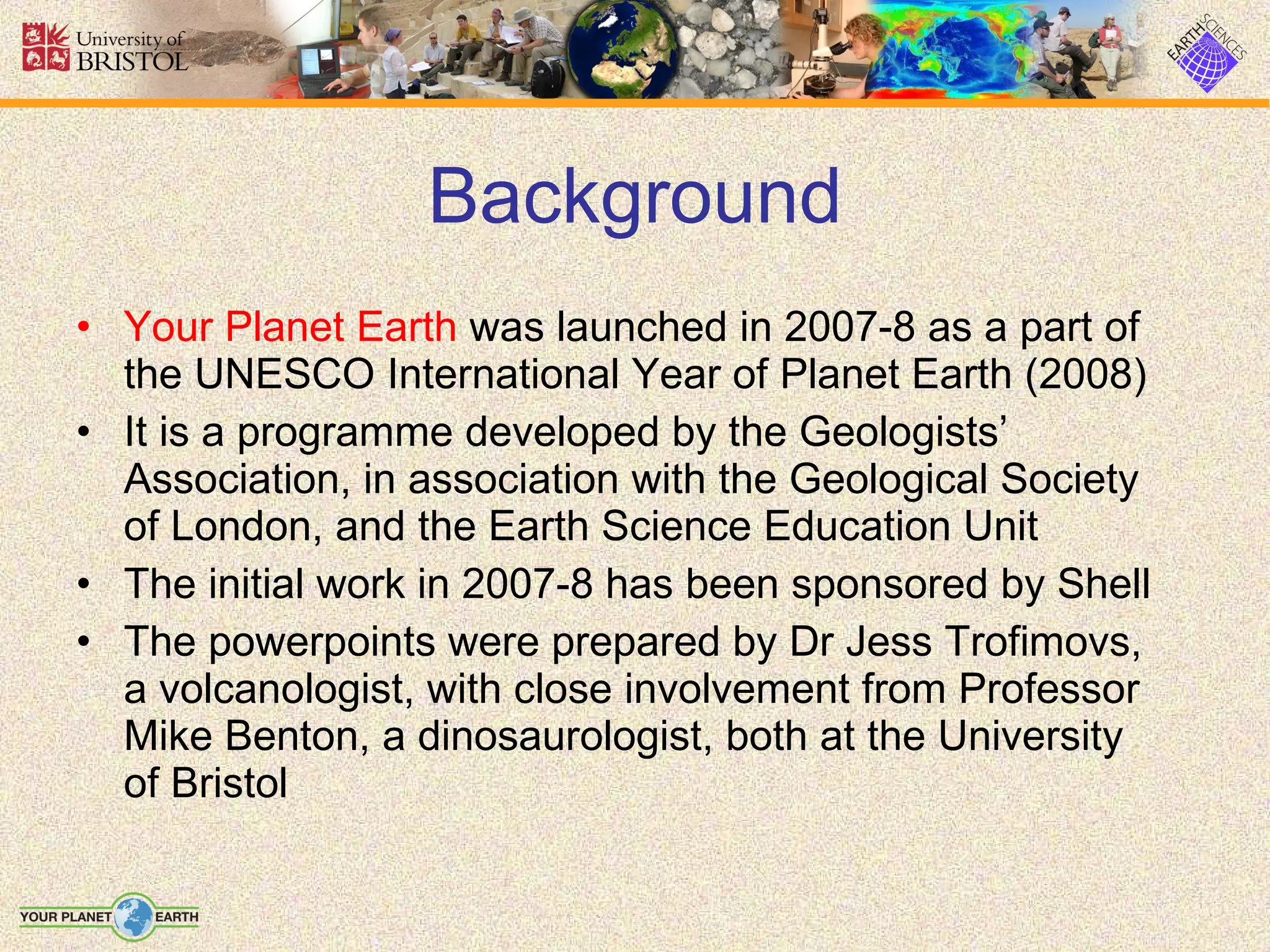 Background Your Planet Earth  was launched in 2007-8 as a part of the UNESCO International Year of Planet Earth (2008) It is a programme developed by the Geologists’ Association, in association with the Geological Society of London, and the Earth Science Education Unit The initial work in 2007-8 has been sponsored by Shell The powerpoints were prepared by Dr Jess Trofimovs, a volcanologist, with close involvement from Professor Mike Benton, a dinosaurologist, both at the University of Bristol 