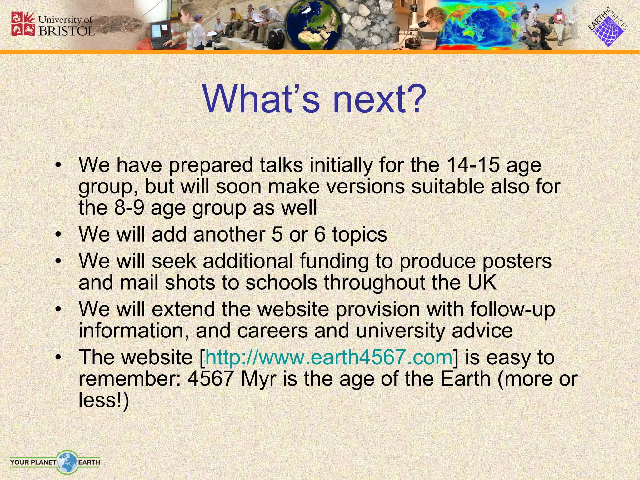 What’s next?   We have prepared talks initially for the 14-15 age group, but will soon make versions suitable also for the 8-9 age group as well We will add another 5 or 6 topics We will seek additional funding to produce posters and mail shots to schools throughout the UK We will extend the website provision with follow-up information, and careers and university advice The website [ http://www.earth4567.com ] is easy to remember: 4567 Myr is the age of the Earth (more or less!) 