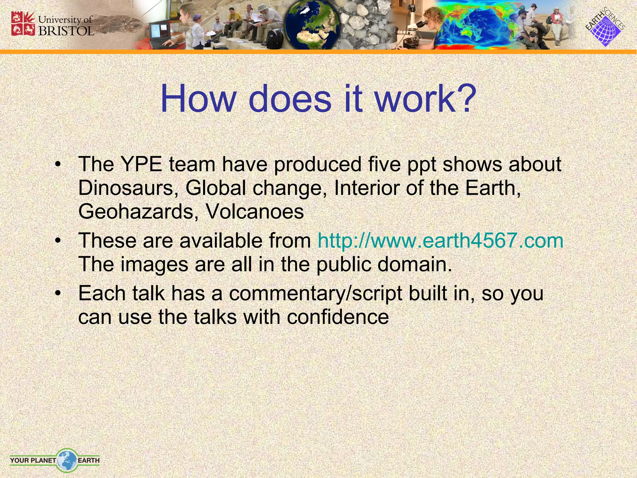 How does it work? The YPE team have produced five ppt shows about Dinosaurs, Global change, Interior of the Earth, Geohazards, Volcanoes These are available from  http://www.earth4567.com  The images are all in the public domain. Each talk has a commentary/script built in, so you can use the talks with confidence 