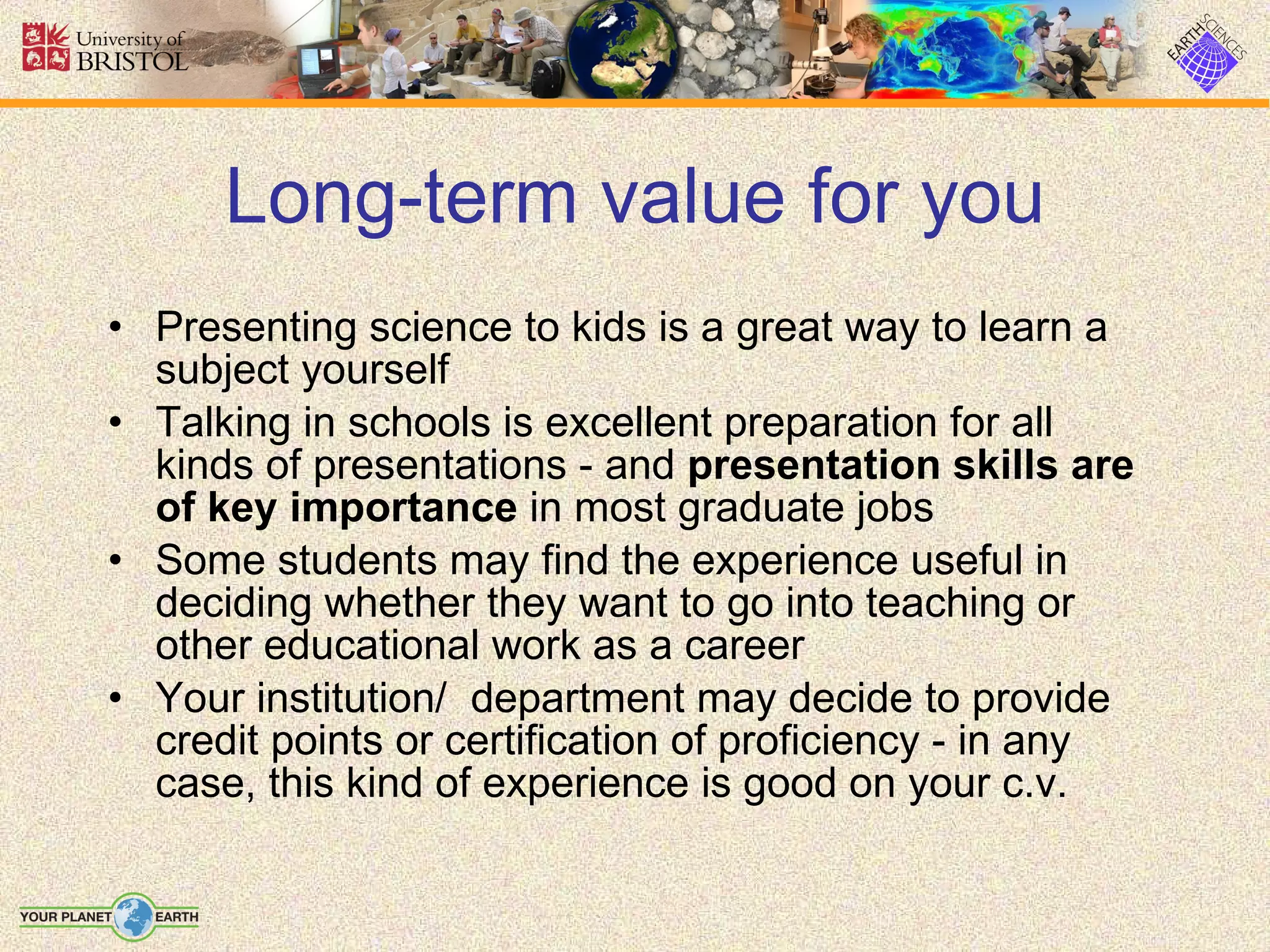 Long-term value for you Presenting science to kids is a great way to learn a subject yourself Talking in schools is excellent preparation for all kinds of presentations - and  presentation skills are of key importance  in most graduate jobs Some students may find the experience useful in deciding whether they want to go into teaching or other educational work as a career Your institution/  department may decide to provide credit points or certification of proficiency - in any case, this kind of experience is good on your c.v. 