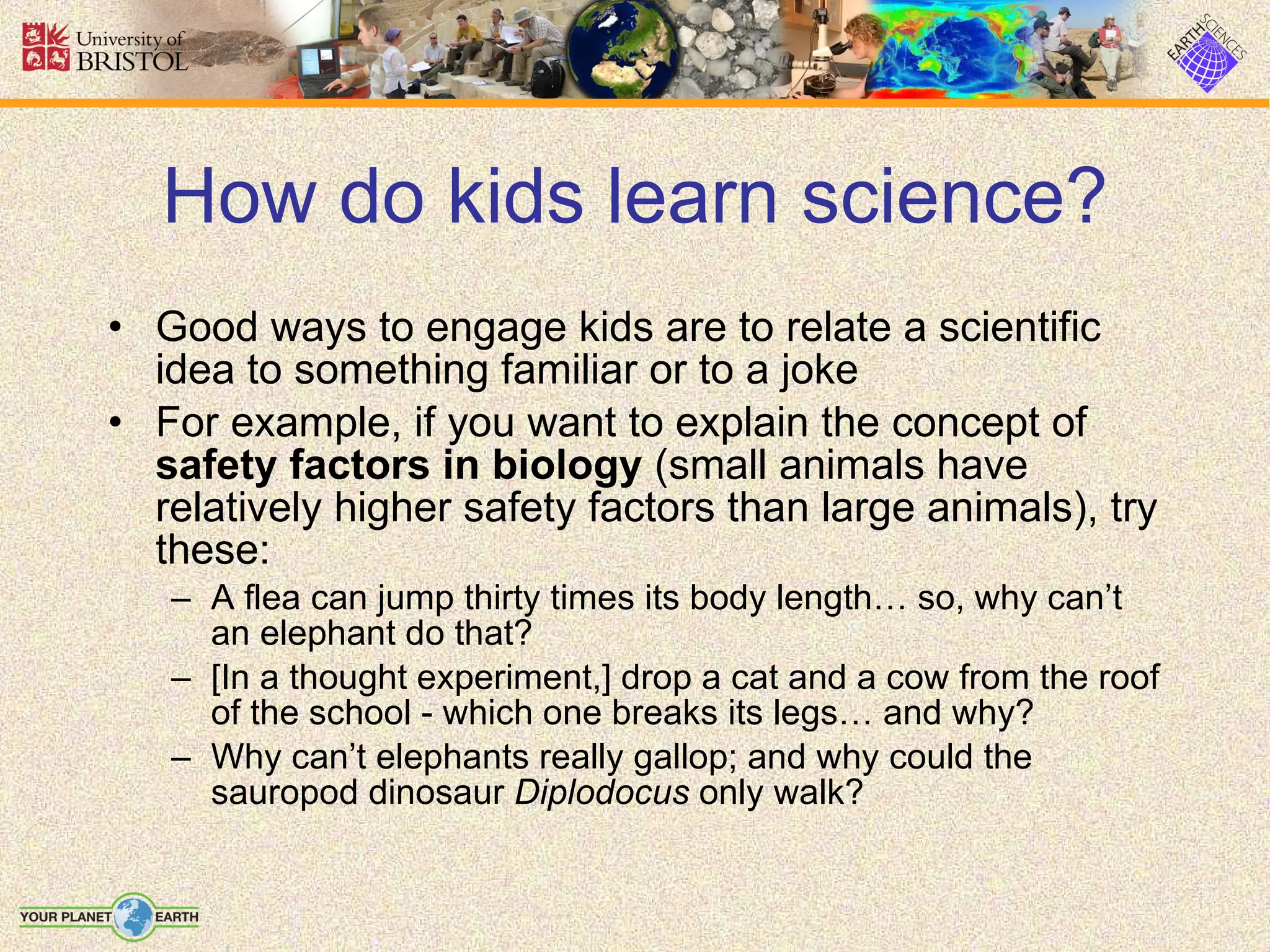 How do kids learn science? Good ways to engage kids are to relate a scientific idea to something familiar or to a joke For example, if you want to explain the concept of  safety factors in biology  (small animals have relatively higher safety factors than large animals), try these: A flea can jump thirty times its body length… so, why can’t an elephant do that? [In a thought experiment,] drop a cat and a cow from the roof of the school - which one breaks its legs… and why? Why can’t elephants really gallop; and why could the sauropod dinosaur  Diplodocus  only walk? 