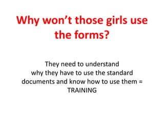Why won’t those girls use the forms?They need to understand why they have to use the standard documents and know how to use them = TRAINING 