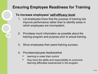 Ensuring Employee Readiness for Training
To increase employees' self-efficacy level:
1. Let employees know that the purpose of training isto
improve performance rather than to identify areas in
which employees are incompetent.
2. Provideas much information as possible about the
training program and purpose prior to actual training.
3. Show employees their peers’training success.
4. Provideemployees feedbackthat
 learning is under their control
 they have the ability and responsibility to overcome
learning difficulties experienced in the program.
7-14
 