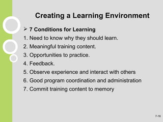 Creating a Learning Environment
 7 Conditions for Learning
1. Need to know why they should learn.
2. Meaningful training content.
3. Opportunities to practice.
4. Feedback.
5. Observe experience and interact with others
6. Good program coordination and administration
7. Commit training content to memory
7-16
 