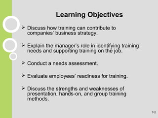 Learning Objectives
 Discuss how training can contribute to
companies’ business strategy.
 Explain the manager’s role in identifying training
needs and supporting training on the job.
 Conduct a needs assessment.
 Evaluate employees’ readiness for training.
 Discuss the strengths and weaknesses of
presentation, hands-on, and group training
methods.
7-2
 
