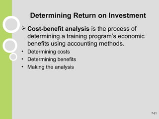 Determining Return on Investment
 Cost-benefit analysis is the process of
determining a training program’s economic
benefits using accounting methods.
• Determining costs
• Determining benefits
• Making the analysis
7-21
 