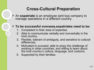 Cross-Cultural Preparation
 An expatriate is an employee sent bya company to
manage operations in a different country.
 To be successful overseas,expatriates need to be:
1. Competent in their area of expertise.
2. Able to communicate verbally and nonverbally in the
host country.
3. Flexible, tolerant of ambiguity, and sensitive to cultural
differences.
4. Motivated to succeed, able to enjoy the challenge of
working in other countries, and willing to learn about
the host country’s culture, language, and customs.
5. Supported by their families.
7-22
 