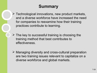Summary
 Technological innovations, new product markets,
and a diverse workforce have increased the need
for companies to reexamine how their training
practices contribute to learning.
 The key to successful training is choosing the
training method that best contributes to
effectiveness.
 Managing diversity and cross-cultural preparation
are two training issues relevant to capitalize on a
diverse workforce and global markets.
7-26
 