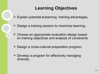 Learning Objectives
 Explain potential e-learning training advantages.
 Design a training session to maximize learning.
 Choose an appropriate evaluation design based
on training objectives and analysis of constraints.
 Design a cross-cultural preparation program.
 Develop a program for effectively managing
diversity.
7-3
 