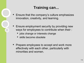 Training can...
 Ensure that the company’s culture emphasizes
innovation, creativity, and learning.
 Ensure employment security by providing new
ways for employees to contribute when their :
 jobs change or interests change
 skills become obsolete
 Prepare employees to accept and work more
effectively with each other, particularly with
minorities and women.
7-5
 