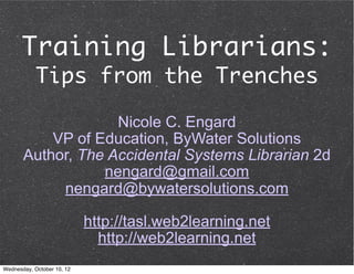Training Librarians:
            Tips from the Trenches

                    Nicole C. Engard
           VP of Education, ByWater Solutions
       Author, The Accidental Systems Librarian 2d
                  nengard@gmail.com
            nengard@bywatersolutions.com

                            http://tasl.web2learning.net
                              http://web2learning.net
Wednesday, October 10, 12
 