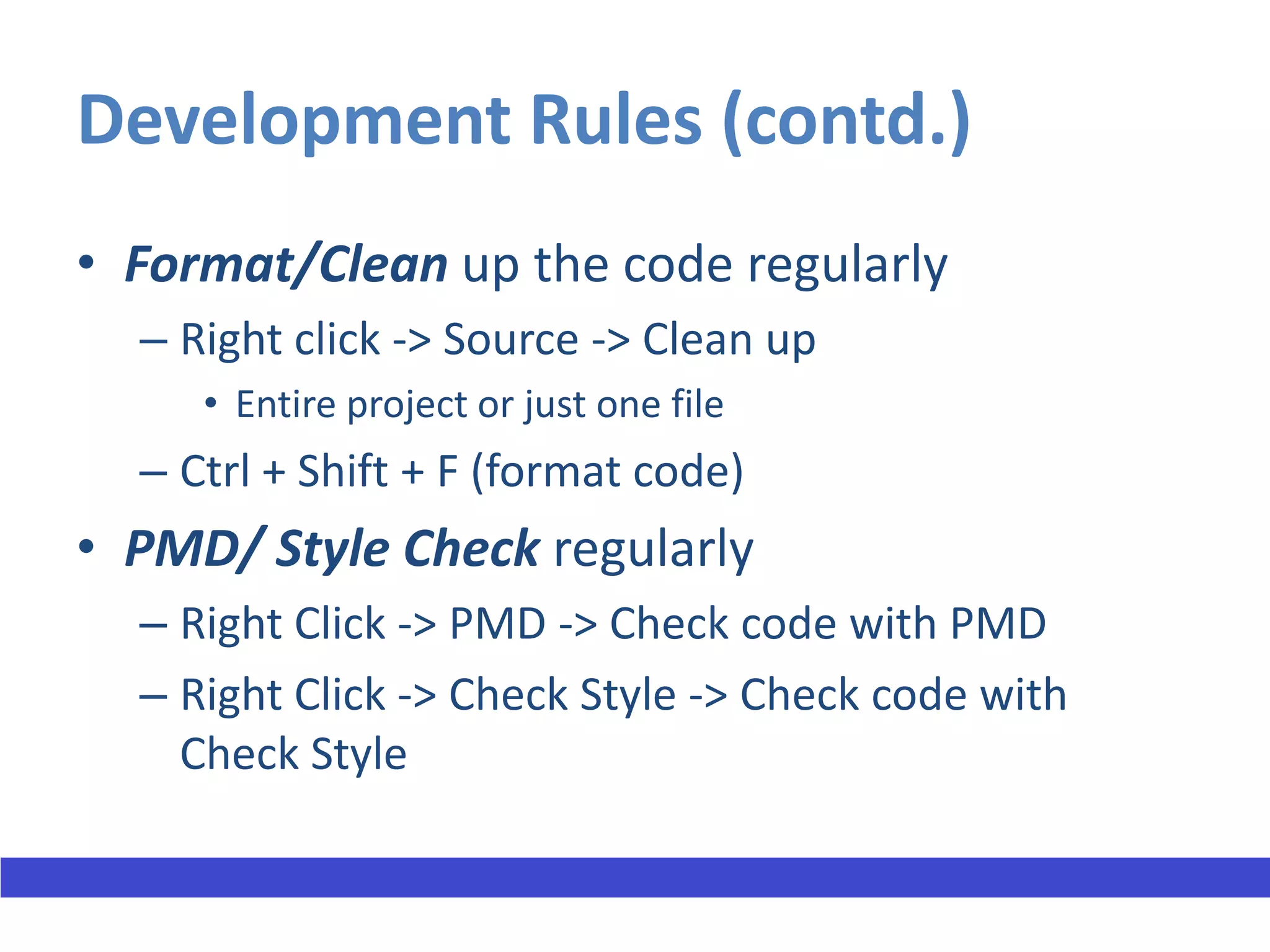 Development Rules (contd.)
• Format/Clean up the code regularly
  – Right click -> Source -> Clean up
     • Entire project or just one file
  – Ctrl + Shift + F (format code)
• PMD/ Style Check regularly
  – Right Click -> PMD -> Check code with PMD
  – Right Click -> Check Style -> Check code with
    Check Style
 