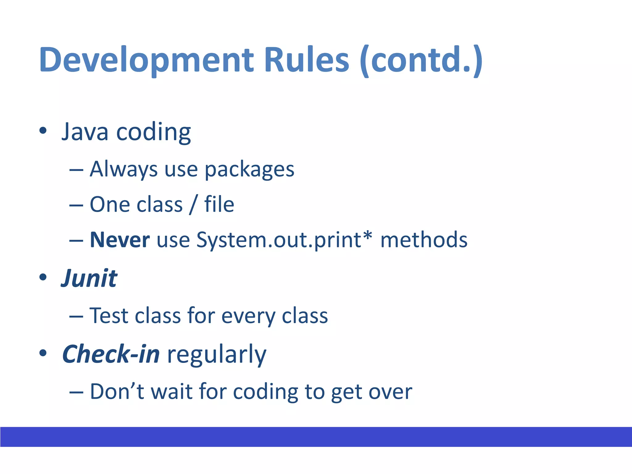 Development Rules (contd.)
• Java coding
  – Always use packages
  – One class / file
  – Never use System.out.print* methods
• Junit
  – Test class for every class
• Check-in regularly
  – Don’t wait for coding to get over
 