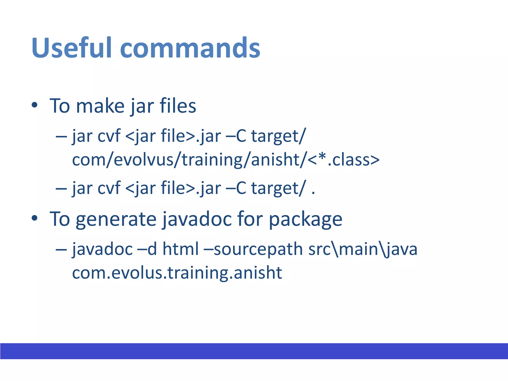 Useful commands
• To make jar files
  – jar cvf <jar file>.jar –C target/
    com/evolvus/training/anisht/<*.class>
  – jar cvf <jar file>.jar –C target/ .
• To generate javadoc for package
  – javadoc –d html –sourcepath srcmainjava
    com.evolus.training.anisht
 