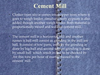 Cement Mill Clinker from silo is comes into hopper from where it goes to weigh feeder .simultaneously gypsum is also added though another weigh feeder. Both material is proportionally mixed and fed into cement mill. The cement mill is a horizontal mill and another names is ball mill consist as grinding in the mill are ball. It consist of tow parts, initially the grinding is done by big ball and second section grinding is done by small ball  which result in fine to be checked by .for this tons per hour of martial passed to the cement  mill . 