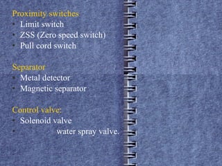 Proximity switches Limit switch ZSS (Zero speed switch) Pull cord switch  Separator  Metal detector  Magnetic separator Control valve:   Solenoid valve water spray valve. 