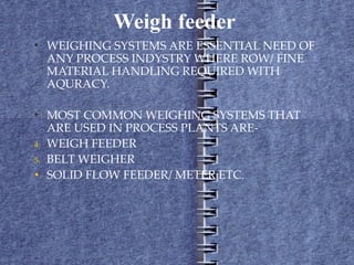 Weigh feeder  WEIGHING SYSTEMS ARE ESSENTIAL NEED OF ANY PROCESS INDYSTRY WHERE ROW/ FINE MATERIAL HANDLING REQUIRED WITH AQURACY. MOST COMMON WEIGHING SYSTEMS THAT ARE USED IN PROCESS PLANTS ARE- WEIGH FEEDER BELT WEIGHER SOLID FLOW FEEDER/ METER ETC . 