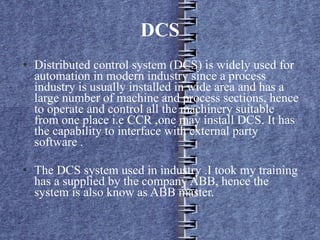 DCS Distributed control system (DCS) is widely used for automation in modern industry since a process industry is usually installed in wide area and has a large number of machine and process sections, hence to operate and control all the machinery suitable from one place i.e CCR ,one may install DCS. It has the capability to interface with external party software . The DCS system used in industry .I took my training has a supplied by the company ABB, hence the system is also know as ABB master.  