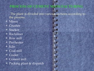 PROCESS OF CEMENT MANUFACTURING   The plant is divided into various sections according to the process.  Mines  Crusher  Stacker  Raclaimer  Row mill Per-heater  Kiln Coal mill Cooler  Cement mill Packing plant & dispatch 