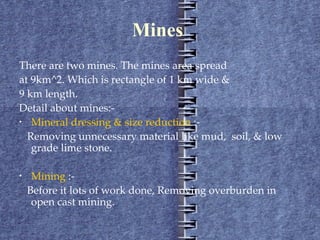 Mines  There are two mines. The mines area spread at 9km^2. Which is rectangle of 1 km wide &  9 km length. Detail about mines:- Mineral dressing & size reduction  :- Removing unnecessary material like mud,  soil, & low grade lime stone. Mining  :- Before it lots of work done, Removing overburden in open cast mining. 