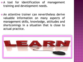 A  tool for identification of management
 training and development needs.

 Anattentive trainer can nevertheless derive
 valuable information on many aspects of
 management skills, knowledge, attitudes and
 shortcomings in a situation that is close to
 actual practice.
 