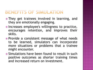  They    get trainees involved in learning, and
  they are emotionally engaging.
 Increases employee's willingness to practice,
  encourages retention, and improves their
  skills.
 Provide a consistent message of what needs
  to be learned, simulators can incorporate
  more situations or problems that a trainee
  might encounter.
 Simulations have been found to result in such
  positive outcomes as shorter training times
  and increased return on investment.
 