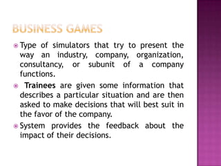 Type  of simulators that try to present the
  way an industry, company, organization,
  consultancy, or subunit of a company
  functions.
 Trainees are given some information that
  describes a particular situation and are then
  asked to make decisions that will best suit in
  the favor of the company.
 System provides the feedback about the
  impact of their decisions.
 